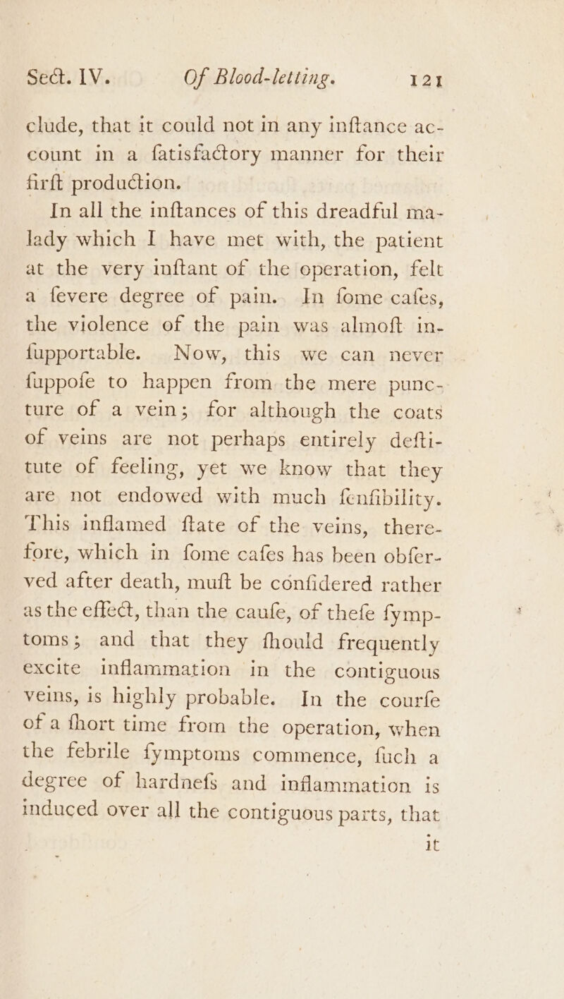 clude, that it could not in any inftance ac- count in a fatisfactory manner for their firft production. In all the inftances of this dreadful ma- lady which I have met with, the patient at the very inftant of the operation, felt a fevere degree of pai. In fome cates, the violence of the pain was almoft in- {upportable. Now, this we can never fuppofe to happen from. the mere punc- ture of a vein; for although the coats of veins are not perhaps entirely defti- tute of feeling, yet we know that they are not endowed with much fenfibility. This inflamed ftate of the veins, there- fore, which in fome cafes has been obfer- ved after death, muft be confidered rather as the effect, than the caufe, of thefe fymp- toms; and that they fhould frequently excite inflammation in the contiguous veins, is highly probable. In the courfe of a fhort time from the operation, when the febrile fymptoms commence, fuch a degree of hardnefs and inflammation is induced over all the contiguous parts, that it