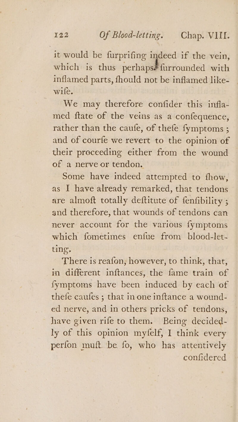 it would be furprifing indeed if the vein, which is thus perhapséfurrounded with inflamed parts, fhould not be inflamed like- wife. We may therefore confider this infla- med ftate of the veins as a confequence, rather than the caule, of thefe fymptoms ; and of courfe we revert to the opinion of their preceeding either from the wound of a nerve or tendon. Some have indeed attempted to fhow, as I have already remarked, that tendons are almoft totally deftitute of fenfibility ; and therefore, that wounds of tendons can never account for the various fymptoms which fometimes enfue from blood-let- ting. : There is reafon, however, to think, that, in different inftances, the fame train of fymptoms have been induced by each of thefe caufes ; that in one inftance a wound- ed nerve, and in others pricks of tendons, have given rife to them. Being decided- ly of this opinion myfelf, I think every perfon muft. be fo, who has attentively confidered