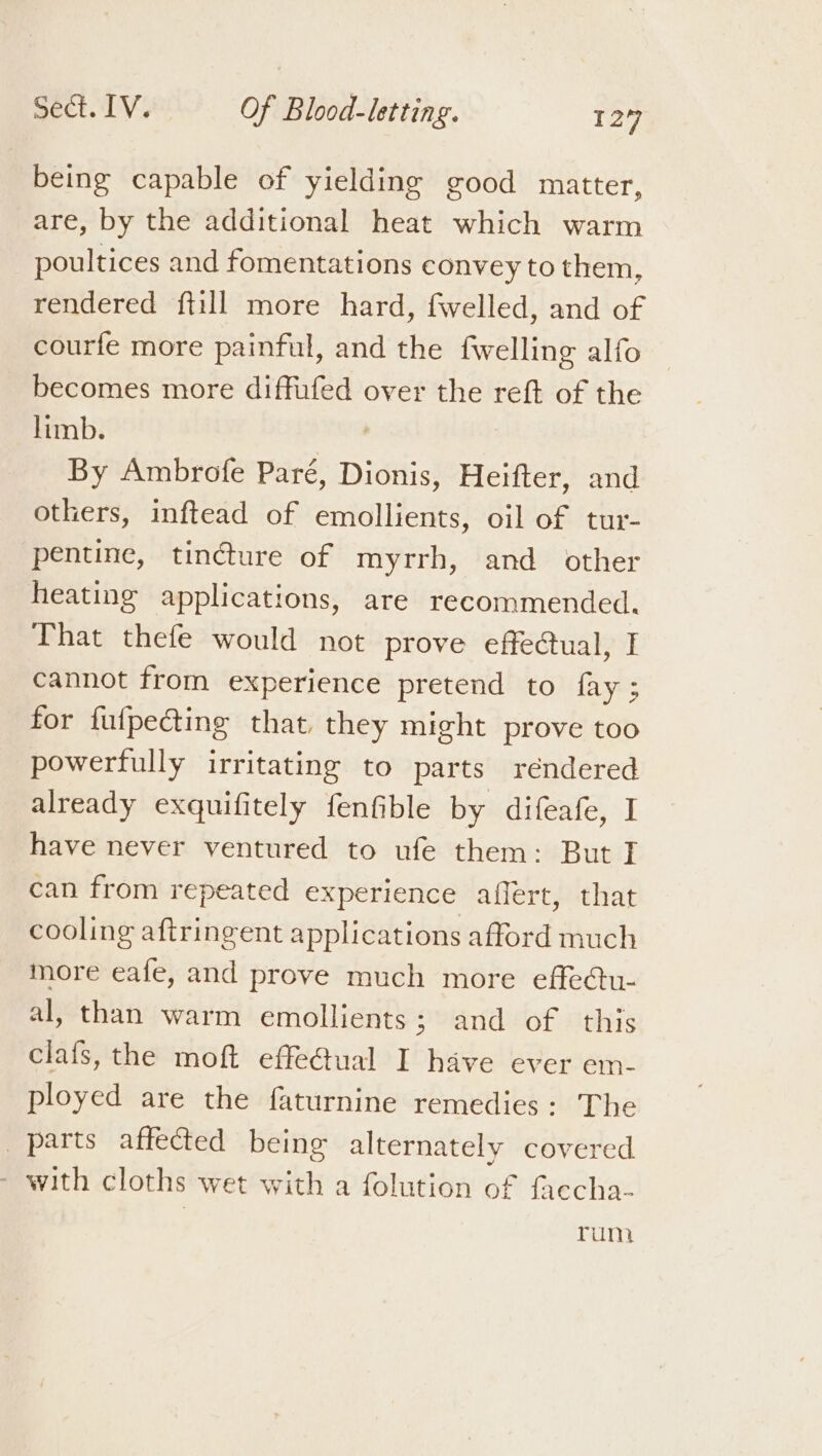 being capable of yielding good matter, are, by the additional heat which warm poultices and fomentations convey to them, rendered ftill more hard, fwelled, and of courfe more painful, and the fwelling alfo becomes more diffufed over the reft of the limb. By Ambrofe Paré, Dionis, Heifter, and others, inftead of emollients, oil of tur- pentine, tincture of myrrh, and other heating applications, are recommended. That thefe would not prove effe@ual, I cannot from experience pretend to fay ; for fufpeting that they might prove too powerfully irritating to parts rendered already exquifitely fenfible by difeafe, I have never ventured to ufe them: But I can from repeated experience affert, that cooling aftringent applications afford much more eafe, and prove much more effe@tu- al, than warm emollients; and of this clafs, the moft effeGual I have ever em- ployed are the faturnine remedies: The parts affected being alternately covered - with cloths wet with a folution of faecha- rum