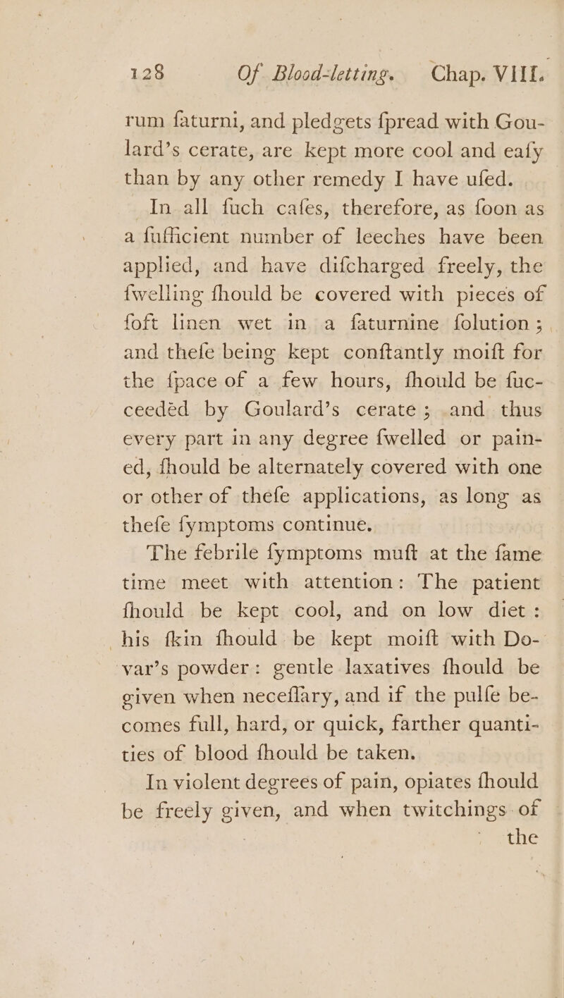 rum faturni, and pledgets fpread with Gou- lard’s cerate, are kept more cool and eafy than by any other remedy I have ufed. In all fuch cafes, therefore, as foon as a fufficient number of leeches have been applied, and have difcharged freely, the {welling fhould be covered with pieces of foft linen wet in a faturnine {olution ; and thelfe bemg kept conftantly moift for the {pace of a few hours, fhould be fuc- ceedéd by Goulard’s cerate ; and. thus every part in any degree {welled or pain- ed, fhould be alternately covered with one or other of thefe applications, as long as thefe fymptoms continue. The febrile fymptoms muft at the fame time meet with attention: The patient fhould be kept cool, and on low diet: his fkin fhould be kept moift with Do- var’s powder: gentle laxatives fhould be given when neceflary, and if the pulle be- comes full, hard, or quick, farther quanti- ties of blood fhould be taken. - _Inviolent degrees of pain, opiates fhould be freely given, and when twitchings: of : the