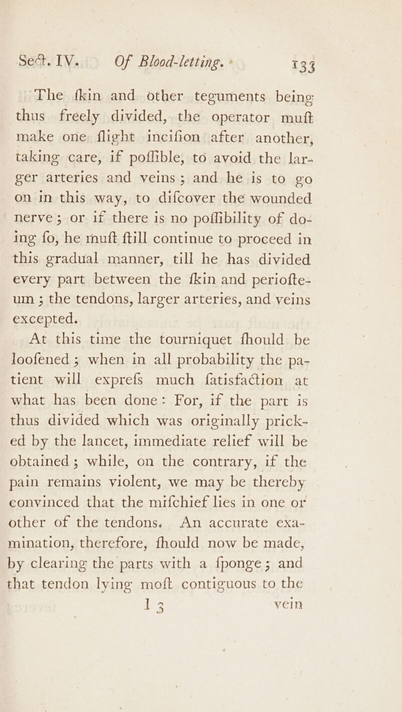 The fkin and other teguments being thus freely divided, the operator mutt make one flight incifion after another, taking care, if poflible, to avoid the lar- ger arteries and veins; and he is to go on in this way, to difcover the wounded nerve ; or if there is no poffibility of do- ing fo, he rhuft ftill continue to proceed in this gradual manner, till he has divided every part between the {kin and periofte- um ; the tendons, larger arteries, and veins excepted. At this time the tourniquet fhould be loofened ; when in all probability the pa- tient will exprefs much fatisfacion at what has been done: For, if the part is thus divided which was originally prick- ed by the lancet, immediate relief will be obtained ; while, on the contrary, if the pain remains violent, we may be thereby convinced that the mifchief les in one or other of the tendons. An accurate exa- mination, therefore, fhould now be made, by clearing the parts with a fponge; and that tendon lying moft contiguous to the | - yein