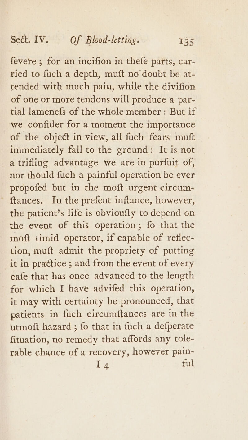 fevere ; for an incifion in thefe parts, car- ried to fuch a depth, muft no’ doubt be at- tended with much pain, while the divifion of one or more tendons will produce a par- tial lamenefs of the whole member : But if we confider for a moment the importance of the object in view, all fuch fears muft immediately fall to the ground: It is not a trifling advantage we are in purfuit of, nor fhould fuch a painful operation be ever propofed but in the moft urgent circum- ~ ftances. In the prefent inftance, however, the patient’s life is obvioufly to depend on the event of this operation; fo that the moft iimid operator, if capable of reflec- tion, muft admit the propriety of putting it in practice ; and from the event of every cafe that has once advanced to the length for which I have advifed this operation, it may with certainty be pronounced, that patients in fuch circumftances are in the utmoft hazard ; fo that in fuch a defperate fituation, no remedy that affords any tole- rable chance of a recovery, however pain- I4 ful