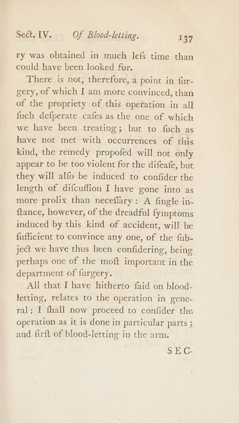 ry was obtained in much lefs time than could have been looked for. There is not, therefore, a point in fur- gery, of which I am more convinced, than of the propriety of this operation in all fuch defperate cafes as the one of which we have been treating; but to fuch as have not met with occurrences of this kind, the remedy propofed will not only appear to be too violent for the difeafe, but they will alfo be induced to confider the length of difcuflion I have gone into as more prolix than neceflary: A fingle in- {tance, however, of the dreadful fymptoms induced by this kind of accident, will be fufficient to convince any one, of the fub- ject we have thus been confidering, being perhaps one of the moft important in the department of furgery. All that I have hitherto faid on blood- ae relates to the operation in gene- : I fhall now proceed to confider the prin as it is done in particular parts 5 and firft of blood-letting in the arm. oe