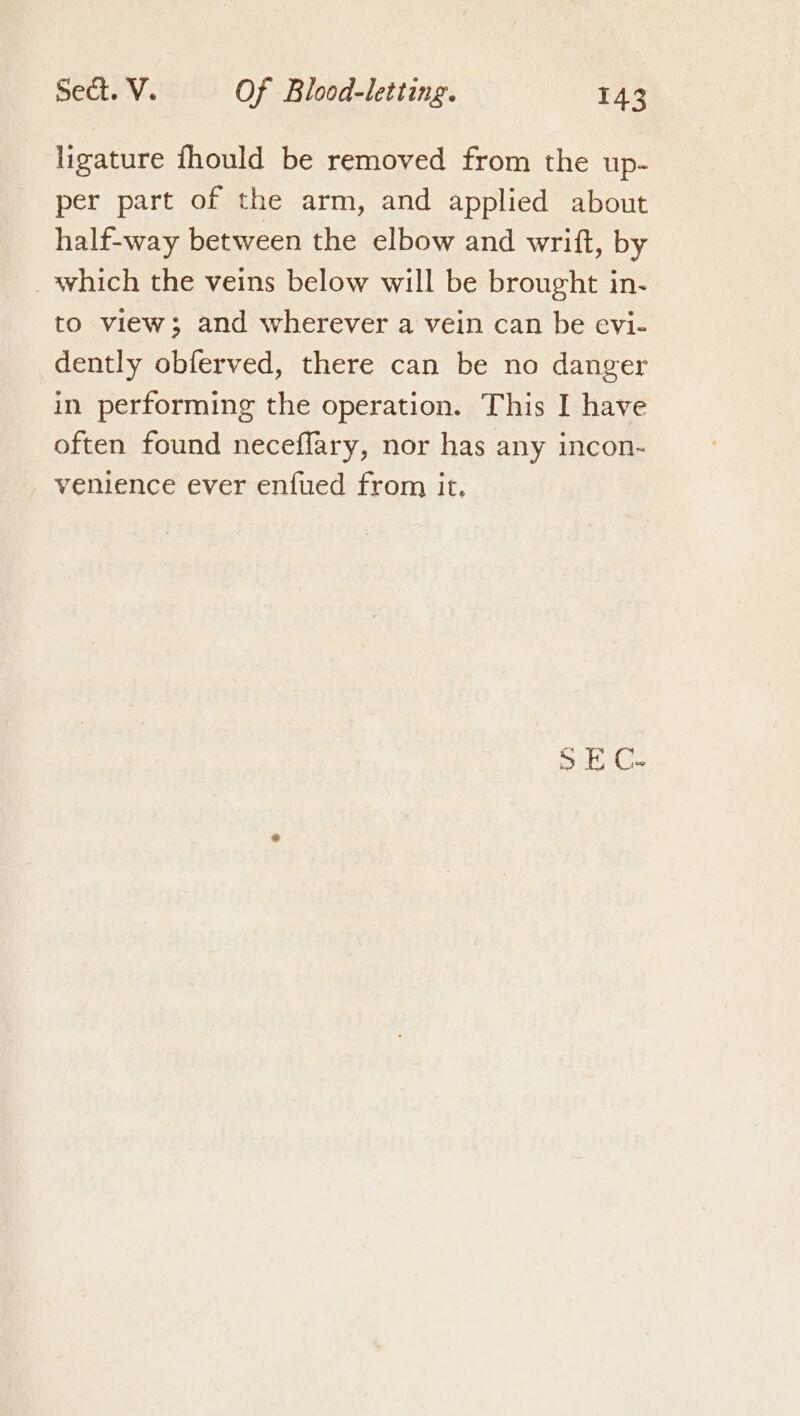 ligature fhould be removed from the up- per part of the arm, and applied about half-way between the elbow and writt, by _ which the veins below will be brought in- to view; and wherever a vein can be evi- dently obferved, there can be no danger in performing the operation. This I have often found neceflary, nor has any incon- venience ever enfued from it.
