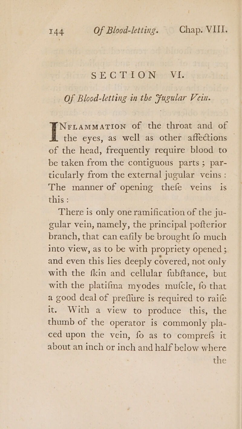 / 144 Of Blood-letting. Chap. VIII. SiE- Godel ONesawk. Of Blood-letting in the Fugular Vein. NriamMation of the throat and of the eyes, as well as other affections — of the head, frequently require blood to be taken from the contiguous parts ; par- ticularly from the external jugular veins : The manner of opening thefe veins is this : There is only one ramification of the ju- gular vein, namely, the principal pofterior branch, that can eafily be brought fo much into view, as to be with propriety opened ; and even this lies deeply covered, not only with the fkin and cellular fubftance, but with the platifma myodes mutcle, fo that a good deal of preflure is required to raife it, With a view to produce this, the thumb of the operator is commonly pla- ced upon the vein, fo as to comprefs it about an inch or inch and half below where | the