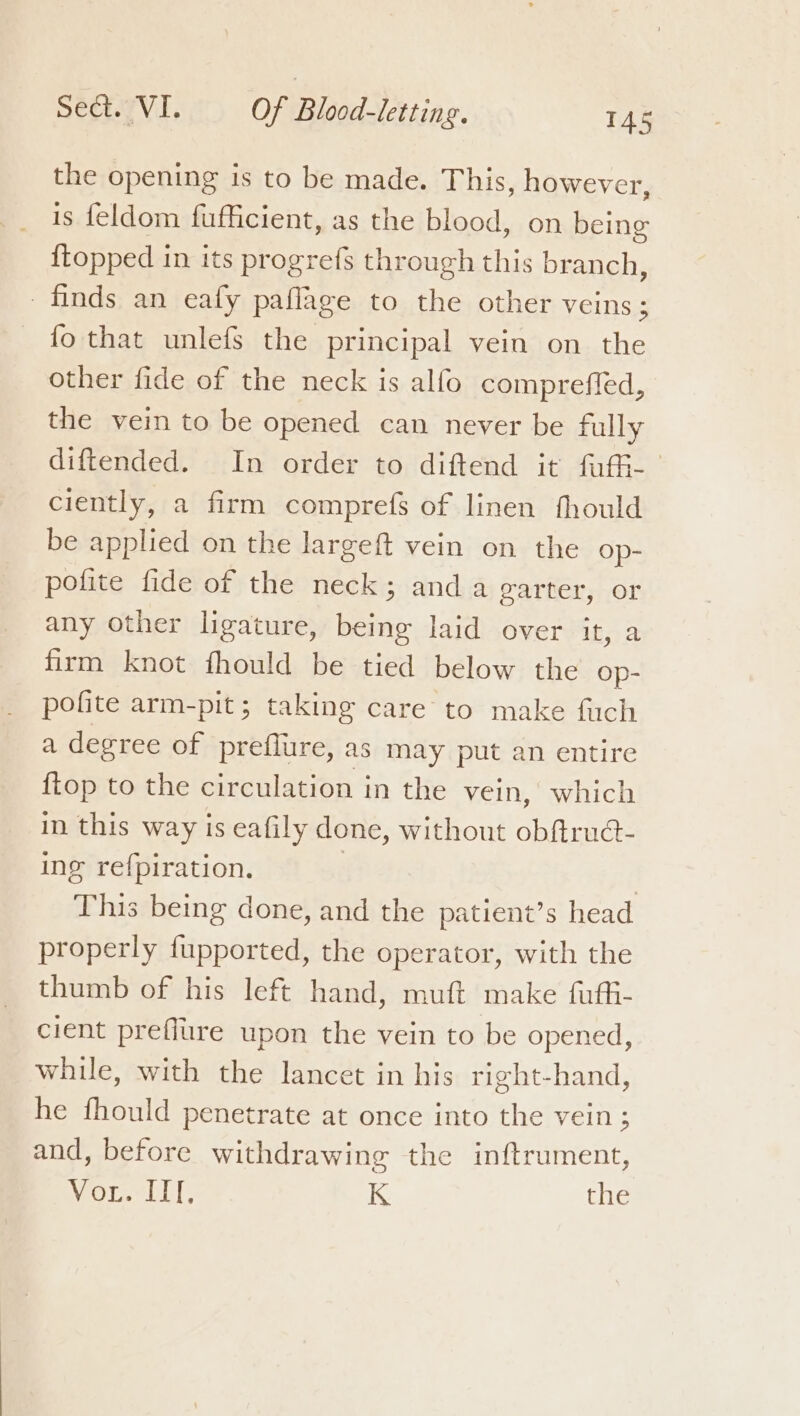 the opening is to be made. This, however, is feldom fufficient, as the blood, on being {topped in its progrefs through this branch, finds an eafy paflage to the other veins; fo that unlefs the principal vein on the other fide of the neck is alfo comprefled, the vein to be opened can never be fully diftended. In order to diftend it fufi-— ciently, a firm comprefs of linen fhould be applied on the largeft vein on the Op- polite fide of the neck; and a garter, or any other ligature, being laid over it, a firm knot fhould be tied below the Op- pofite arm-pit; taking care to make fuch a degree of preflure, as may put an entire ftop to the circulation in the vein, which in this way is eafily done, without obftrud- ing refpiration. | This being done, and the patient’s head properly {upported, the operator, with the thumb of his left hand, muft make fuffi- cient preflure upon the vein to be opened, while, with the lancet in his right-hand, he fhould penetrate at once into the vein ; and, before withdrawing the inftrument, Vor. III. K the