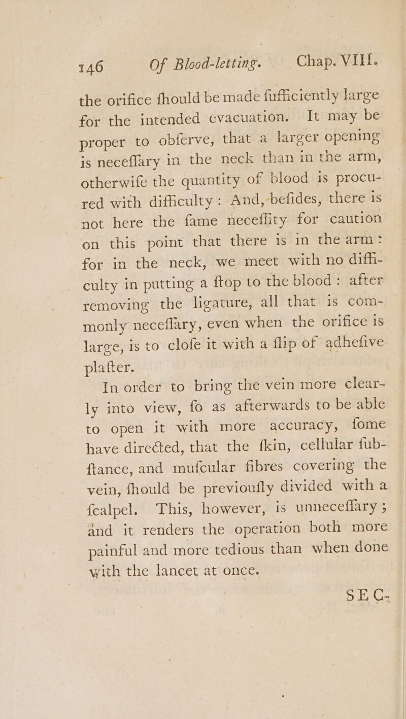 the orifice fhould be made fufficiently large for the intended evacuation. It may be proper to oblerve, that a larger opening is neceflary in the neck than in the arm, otherwife the quantity of blood is procu- red with difficulty : And, befides, there 1s not here the fame neceflity for caution on this point that there is in the arm: for in the neck, we meet with no dif_- culty in putting a ftop to the blood : after removing the ligature, all that 1s com- monly neceflary, even when the orifice 1s large, is to clofe it with a flip of adhefive platter. In order to bring the vein more clear- ly into view, fo as afterwards to be able to open it with more accuracy, fome have directed, that the fkin, cellular fub- ftance, and mufcular fibres covering the vein, fhould be previoufly divided with a {calpel. This, however, is unneceflary ; and it renders the operation both more painful and more tedious than when done with the lancet at once. SE C-