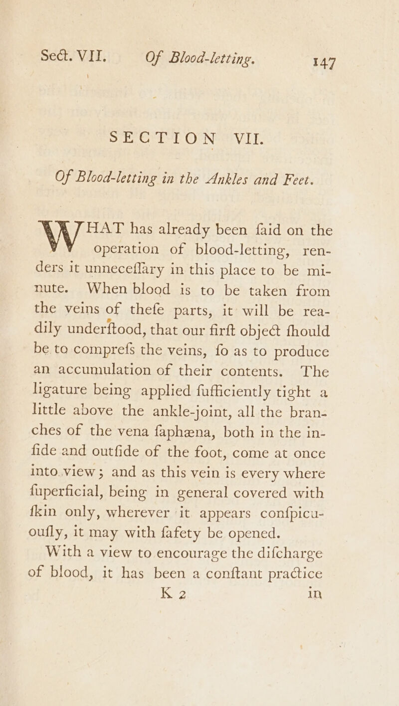 SECTION VIL. Of Blood-letting in the Ankles and Feet. HAT has already been faid on the operation of blood-letting, ren- ders it unneceflary in this place to be mi- nute. When blood is to be taken from the veins of thefe parts, it will be rea- dily underftood, that our firft object fhould be to comprefs the veins, fo as to produce an accumulation of their contents. The ligature being applied fufficiently tight a little above the ankle-joint, all the bran- ches of the vena faphena, both in the in- fide and outfide of the foot, come at once into.view; and as this vein is every where fuperficial, being in general covered with fkin only, wherever it appears confpicu- oufly, it may with fafety be opened. With a view to encourage the difcharge of blood, it has been a conftant practice 2 In