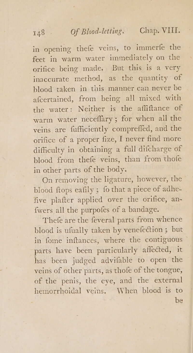 in opening thefe veins, to immerfe the feet in warm water immediately on the orifice being made. But this is a very inaccurate method, as the quantity of blood taken in this manner can never be afcertained, from being all mixed with the water: Neither is the afliftance of warm water neceflary; for when all the veins are fufficiently comprefied, and the orifice of a proper fize, I never find more difficulty in obtaining a full difcharge of blood from thefe veins, than from thofe in other parts of the body. On removing the ligature, however, the blood ftops eafily ; fo that a piece of adhe- | five plafter applied over the orifice, an- fwers all the purpofes of a bandage. Thefe are the feveral parts from whence blood is ufually taken by venefection ; but in fome inftances, where the contiguous parts have been particularly affected, it has been judged advifable to open the veins of other parts, as thofe of the tongue, of the penis, the eye, and the external hemorrhoidal veins. When blood is to be