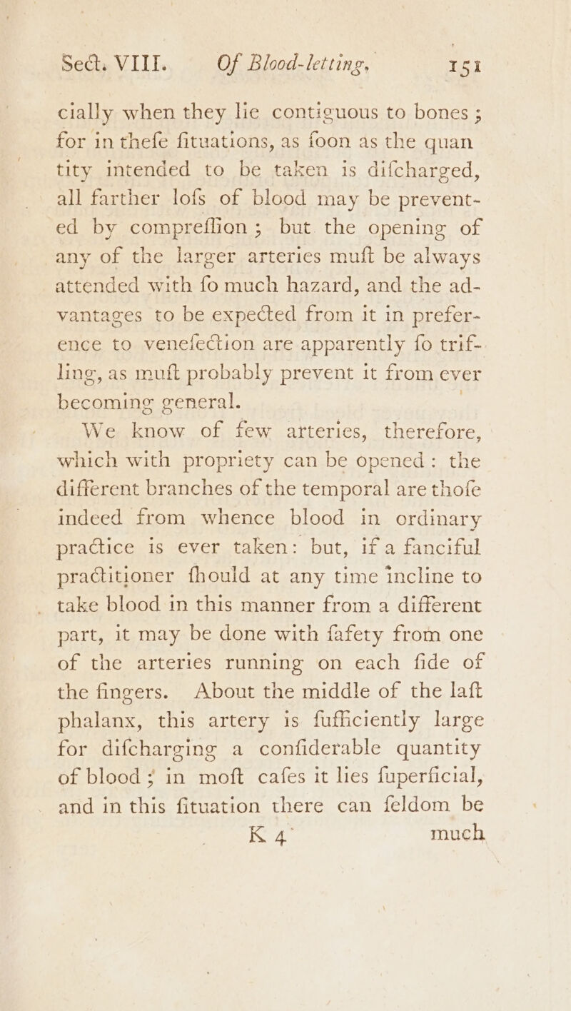 cially when they lie contiguous to bones ; for in thefe fituations, as foon as the quan tity intended to be taken is difcharged, all farther lofs of blood may be prevent- ed by compreflion; but. the opening of any of the larger arteries muft be always attended with fo much hazard, and the ad- vantages to be expected from it in prefer- ence to venefection are apparently fo trif- ling, as muft probably prevent it from ever becoming general. : We know of few arteries, therefore, which with propriety can be opened: the different branches of the temporal are thofe indeed from whence blood in ordinary practice is ever taken: but, if a fanciful practitioner fhould at any time incline to take blood in this manner from a different part, it may be done with fafety from one of the arteries running on each fide of the fingers. About the middle of the laft phalanx, this artery is fufficiently large for difcharging a confiderable quantity of blood; in moft cafes it lies fuperficial, and in this fituation there can feldom be iggy much