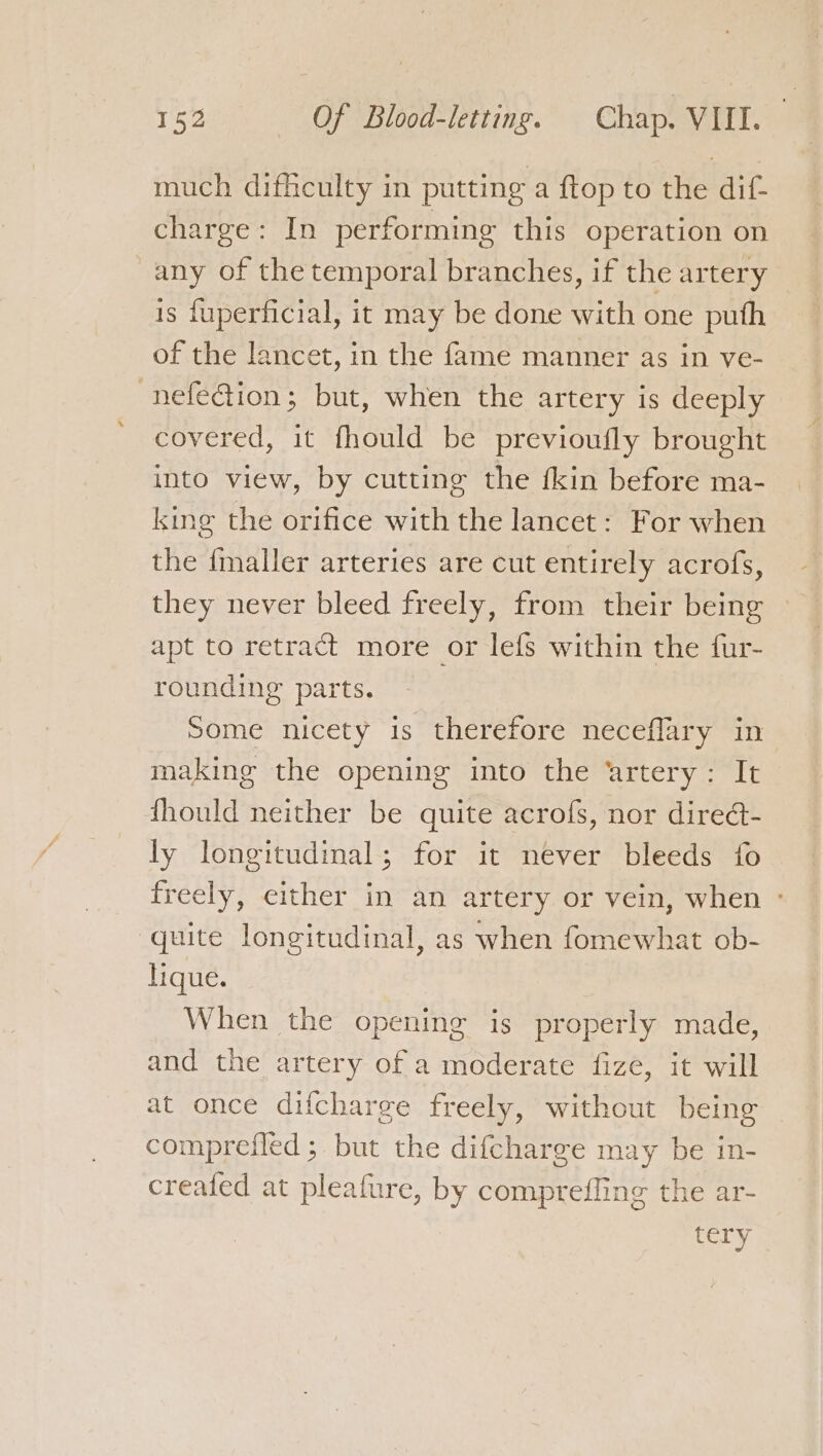 much difficulty in putting a ftop to the dif- charge: In performing this operation on any of the temporal branches, if the artery is fuperficial, it may be done with one puth of the lancet, in the fame manner as in ve- -nefection; but, when the artery is deeply covered, it fhould be previoufly brought into view, by cutting the fkin before ma- king the orifice with the lancet: For when the {maller arteries are cut entirely acrofs, they never bleed freely, from their being apt to retract more or lefs within the fur- rounding parts. Some nicety is therefore neceflary in making the opening into the ‘artery: It fhould neither be quite acrofs, nor diredt- ly longitudinal; for it never bleeds fo freely, either in an artery or vein, when ° quite longitudinal, as when fomewhat ob- hique. When the opening is properly made, and the artery of a moderate fize, it will at once difcharge freely, without being comprefled ; but the difcharge may be in- created at pleafure, by compreffing the ar- tery