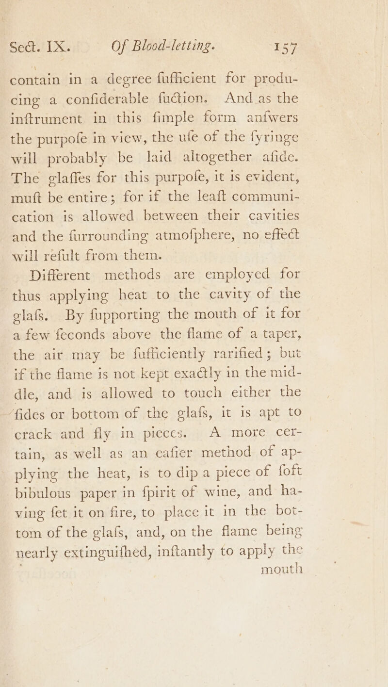 contain in a degree fufficient for produ- cing a confiderable fuction. And_as the inftrument in this fimple form anfwers the purpofe in view, the ule of the fyringe will probably be laid altogether afide. The g¢laffes for this purpofe, it 1s evident, muft be entire; for if the leaft communi- cation is allowed between their cavities and the furrounding atmofphere, no effect will refult from them. | Different methods are employed for thus applying heat to the cavity of the elafs. By fupporting the mouth of it for a few feconds above the flame of a taper, the air may be fufficiently rarified; but if the flame is not kept exadtly in the mid- dle, and is allowed to touch either the fides or bottom of the glafs, it is apt to crack and fly in pieces. . A more cer- tain, as well as an eafier method of ap- plying the heat, is to dip a piece of foft bibulous paper in fpirit of wine, and ha- ving fet it on fire, to place it in the bot- tom of the eglafs, and, on the flame being nearly extinguifhed, inflantly to apply the | mouth