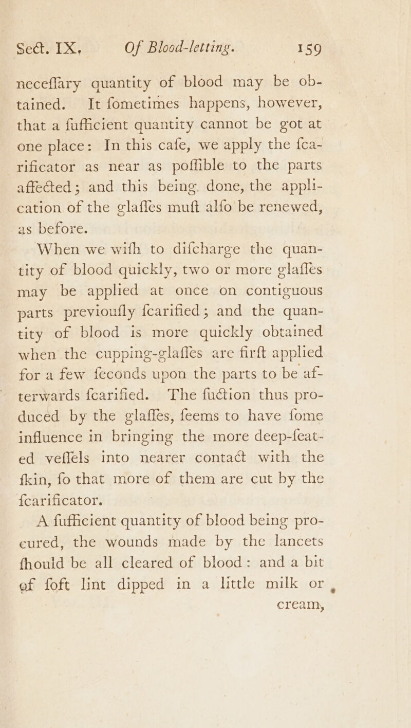 neceflary quantity of blood may be ob- tained. It fometimes happens, however, that a fufiicient quantity cannot be got at one place: In this cafe, we apply the fca- rificator as near as poflible to the parts affeted; and this being. done, the apph- cation.of the elaffes muft alfo be renewed, as before. When we with to difcharge the quan- tity of blood quickly, two or more glafles may be applied at once on contiguous parts previoufly fcarified; and the quan- tity of blood is more quickly obtained when the cupping-elaffes are firft applied for a few feconds upon the parts to be af- ~ terwards fcarified. The fuction thus pro- duced by the glaffes, feems to have fome influence in bringing the more deep-feat- ed veffels into nearer contact with the fkin, fo that more of them are cut by the {carificator. A fufficient quantity of blood being pro- cured, the wounds made by the lancets fhould be all cleared of blood: and a bit ef foft lint dipped in a little milk or, cream,