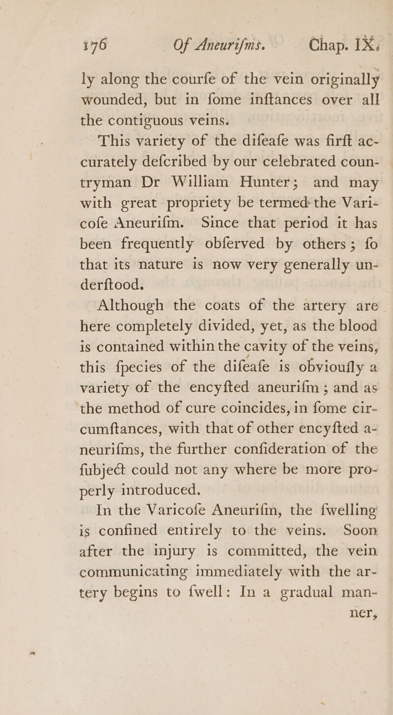 ly along the courfe of the vein originally wounded, but in fome inftances over all the contiguous veins. This variety of the difeafe was firft ac- curately defcribed by our celebrated coun- tryman Dr William Hunter; and may with great propriety be termed the Vari- cofe Aneurifm. Since that period it has been frequently obferved by others; fo that its nature is now very generally un- derftood. Although the coats of the artery are here completely divided, yet, as the blood is contained within the cavity of the veins, this fpecies of the difeafe is obvioufly a variety of the encyfted aneurifm ; and as the method of cure coincides, in fome cir- cumftances, with that of other encyfted a- _ neurifms, the further confideration of the fubject could not any where be more pro- perly introduced. In the Varicofe Aneurifm, the {welling is confined entirely to the veins. Soon after the injury is committed, the vein communicating immediately with the ar- tery begins to fwell: In a gradual man- Hers