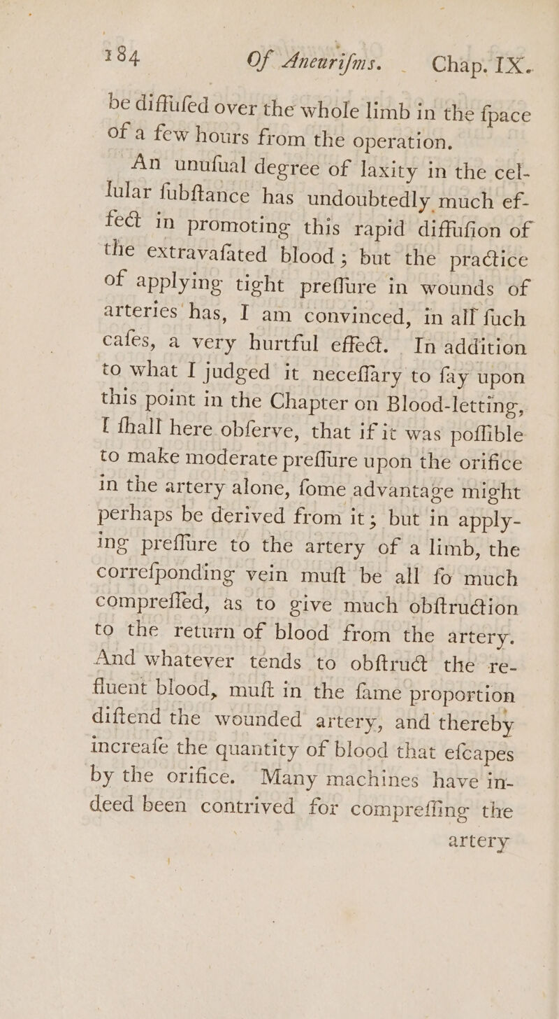 be diffiiled over the whole limb in the {pace of a few hours from the operation. An unufual degree of laxity in the cel- lular fubftance has undoubtedly much ef- fe in promoting this rapid diffufion of the extravafated blood 3 but the practice of applying tight preffure in wounds of arteries has, I am convinced, in all fuch cafes, a very hurtful effeé. In addition to what I judged it neceffary to fay upon this point in the Chapter on Blood-letting,. [ thall here obferve, that if it was poflible to make moderate preflure upon the orifice in the artery alone, fome advantage might perhaps be derived from it; but in apply- ing preffure to the artery of a limb, the correfponding vein muft be all fo much comprefled, as to give much obitruction to the return of blood from the artery. And whatever tends to obftru@ the re- fluent blood, muft in the fame proportion diftend the wounded artery, and thereby increafe the quantity of blood that e{capes by the orifice. Many machines have in- deed been contrived for compreffing the artery