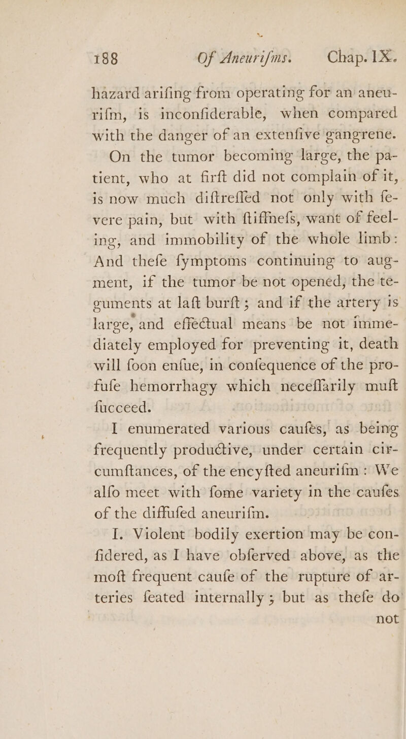 ” 188 Of Aneurifms. Chap. 1X. hazard arifing froma operating for an aneu- rifm, is inconfiderable, when compared with the danger of an extenfive gangrene. On the tumor becoming large, the pa- tient, who at firft did not complain of it, is now much diftreffed not only with fe- vere pain, but with ftiffmefs, want of feel- ing, and immobility of the whole limb: And thefe fymptoms continuing to aug- ment, if the tumor be not opened, the te- euments at laft burft; and if the artery is large, and effe@ual means be not imme- diately employed for preventing it, death will foon enfue, in confequence of the pro- fufe hemorrhagy which neceflarily muft fucceed. | I enumerated various caufeés, as being frequently productive, under certain cir- cumftances, of the encyfted aneurifm : We alfo meet with fome variety in the caufes of the diffufed aneurifm. I. Violent bodily exertion may be con- fidered, as I have obferved above, as the moft frequent caufe of the rupture of ‘ar- teries feated internally ; but as thefe do | not