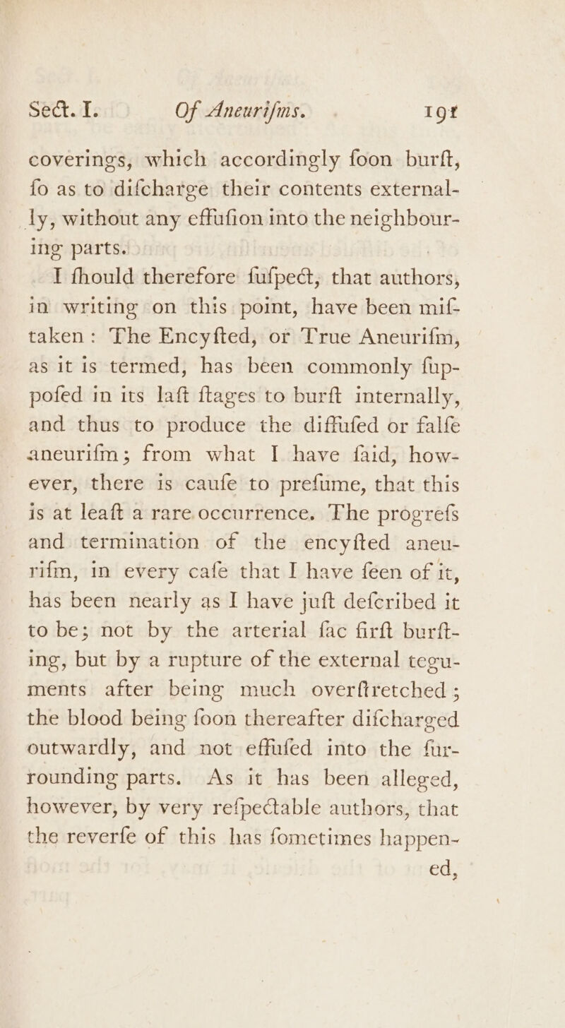 coverings, which accordingly foon burft, fo as to difcharee their contents external- ly, without any effufion into the neighbour- ing parts. I fhould therefore fufpedct, that sieht! in writing on this point, have been mif- taken: The Encyfted, or True Aneurifm, as it is termed, has been commonly fup- pofed in its laft ftages to burft internally, and thus to produce the diffufed or falfe aneurifm; from what I have faid, how- ever, there is caufe to prefume, that this is at leaft a rare occurrence. The progrefs and termination of the encyfted aneu- _yrifm, in every cafe that I have féen of it, has been nearly as I have juft deferibed it to be; not by the arterial fac firft burft- ing, but by a rupture of the external tegu- ments after being much overftretched ; the blood being foon thereafter difcharged outwardly, and not effufed into the fur- rounding parts. As it has been alleged, however, by very refpectable authors, that the reverfe of this has fometimes happen- ed,