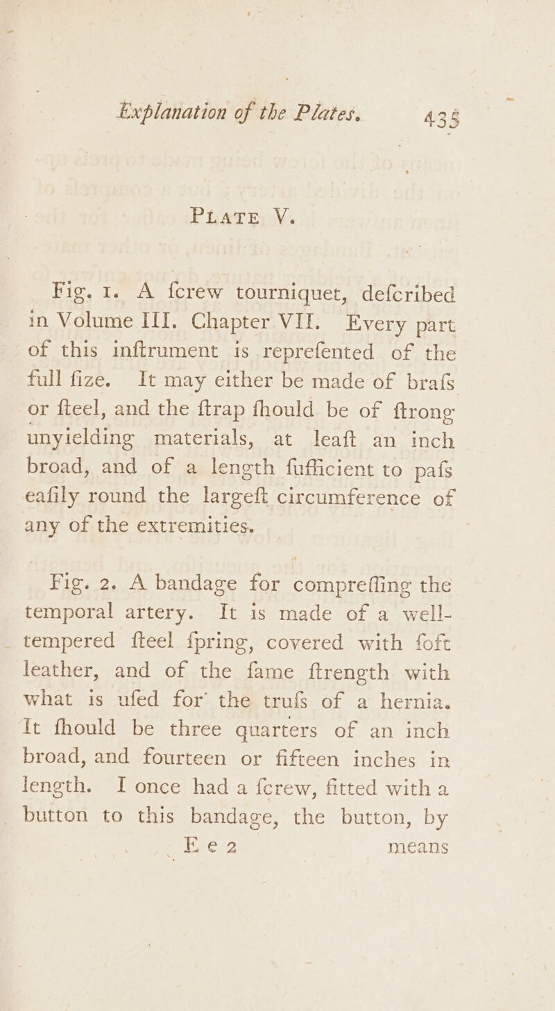 PLATE V. Fig, 1. A fcrew tourniquet, defcribed in Volume III. Chapter VII. Every part of this inftrument is reprefented of the full fize. It may either be made of brafs or fteel, and the ftrap fhould be of ftrong unyielding materials, at leaft an inch broad, and of a length fufficient to pafs eafily round the largeft circumference of any of the extremities. Fig. 2. A bandage for compreffing the temporal artery. It is made of a well- _ tempered fteel {pring, covered with foft leather, and of the fame ftrength with what is ufed for the trufs of a hernia. It fhould be three quarters of an inch broad, and fourteen or fifteen inches in length. I once had a fcrew, fitted with a _ button to this bandage, the button, by . ites? means