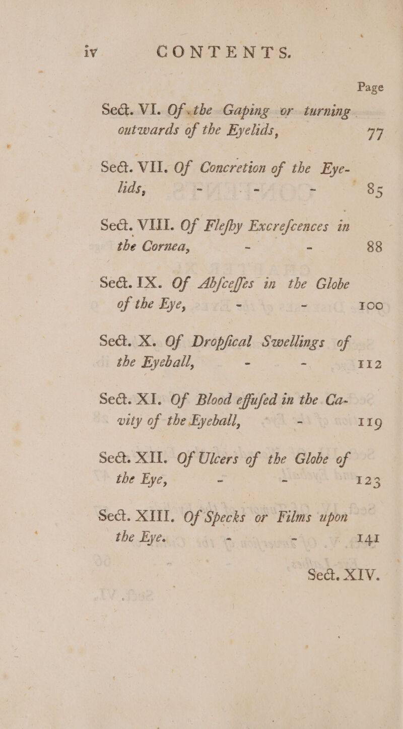 Page Sed. VI. Of. as Gaping or turning outwards of the Eyelids, ay Sed. VIL Of Concretion t se Eye~ ads, oe = - ~ aes Sect. VIL. Of Flefby Excrefeences i in the ae ~ o 88 Sed IX. Of Afar in the Glie of the Eye, - - i kere) Sect. X. Of Dr op cal Swellings of the Eyeball, = sf 112 Sect. XI. Of Blood effufed in the Ca- . wity of the Eyeball, a ae 119 Sea. XII. Of Ulcers of the Globe of the Eye, - - 123 Sect. XIII. Of Specks or Films upon bbe Bytes way % ak A4t “Seat. XIV.