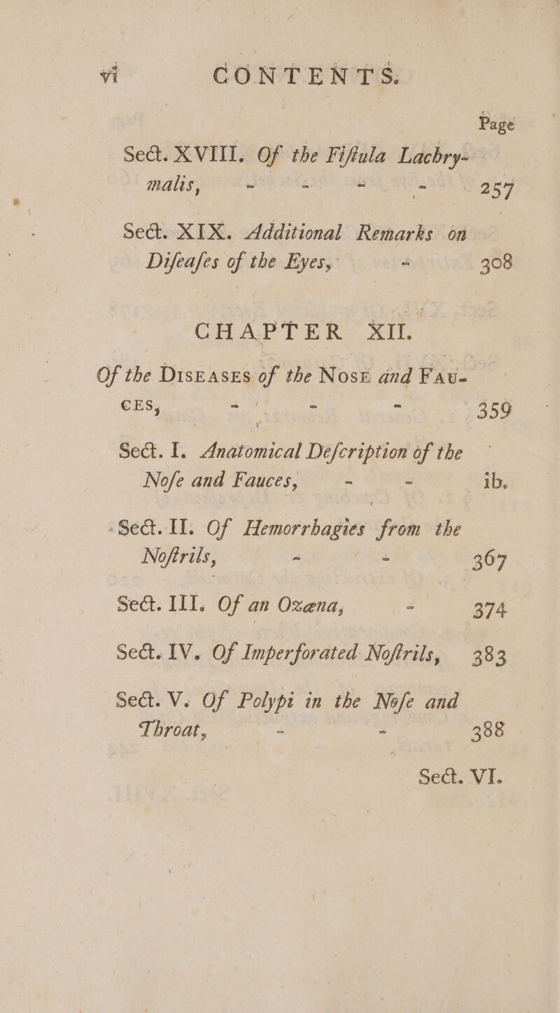 | re Sea. XVIII. i ih the Fi —s Lachry= malts, - - ij 2 Sasd Se. XIX. Additional Remarks 6n | ile sk a the Eyes,’ - 308 CH A PTE R XII. Of the Diseases of the Rose and Fat- 7 : : ; 359 Sect. I. yee, Defcription of Phe Nofe and Fauces, - ~ ab. Sect. HI: of Hemorrhagies “fh the No ofirus, - &gt; 367 Sect. III. Of an Oxena, - 374 Seat. IV. Of Imperforated Noftrils, 383 Seat. V. Of Polypi in the Nofe and Throat, — - - 388