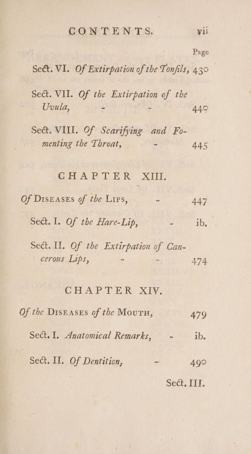 Page Sect. VI. Of Extirpation of the Tonfils, 4.30 Sect. VII. Of the Extirpation of the ia ioe ee 449 Se&amp;t. VIII. Of Scarifying and Fo- menting the Throat, Shas, 445 CHAPTER XIII. Of DisEasEs of the Lies, : 447 Sect. I. Of the Hare-Lip, ieee ib, Sect. II. Of the Extirpation of ve _ cerous Lips, - = 4.74 CHAPTER. XY, Of the Diseases of the Mouth, 479 Sect. I. Anatomical Remarks, ~ ib. Sect. II. Of Dentition, ~ 490 Sect, ITI.