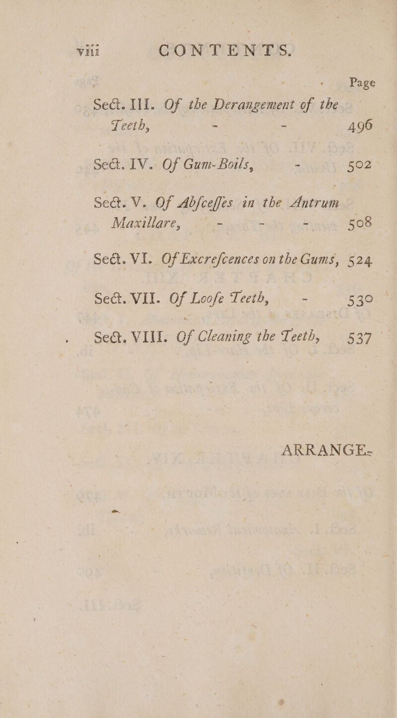 | : | Page Sect. II. Of the Derangement of the Teeth, - - 496 | Sect. IV. Of Gum- Boils, a heals 502 Sect. V. Of Abfceffes in the Antrum Maxillare, &gt; &gt; - me Sed. VI. Of Excrefcences onthe Gums, 524 Set. VII. Of Loofe Teeth, — - 530 : Sect, VIII. Of Cleaning the Teeth, 537 ARRANGE-