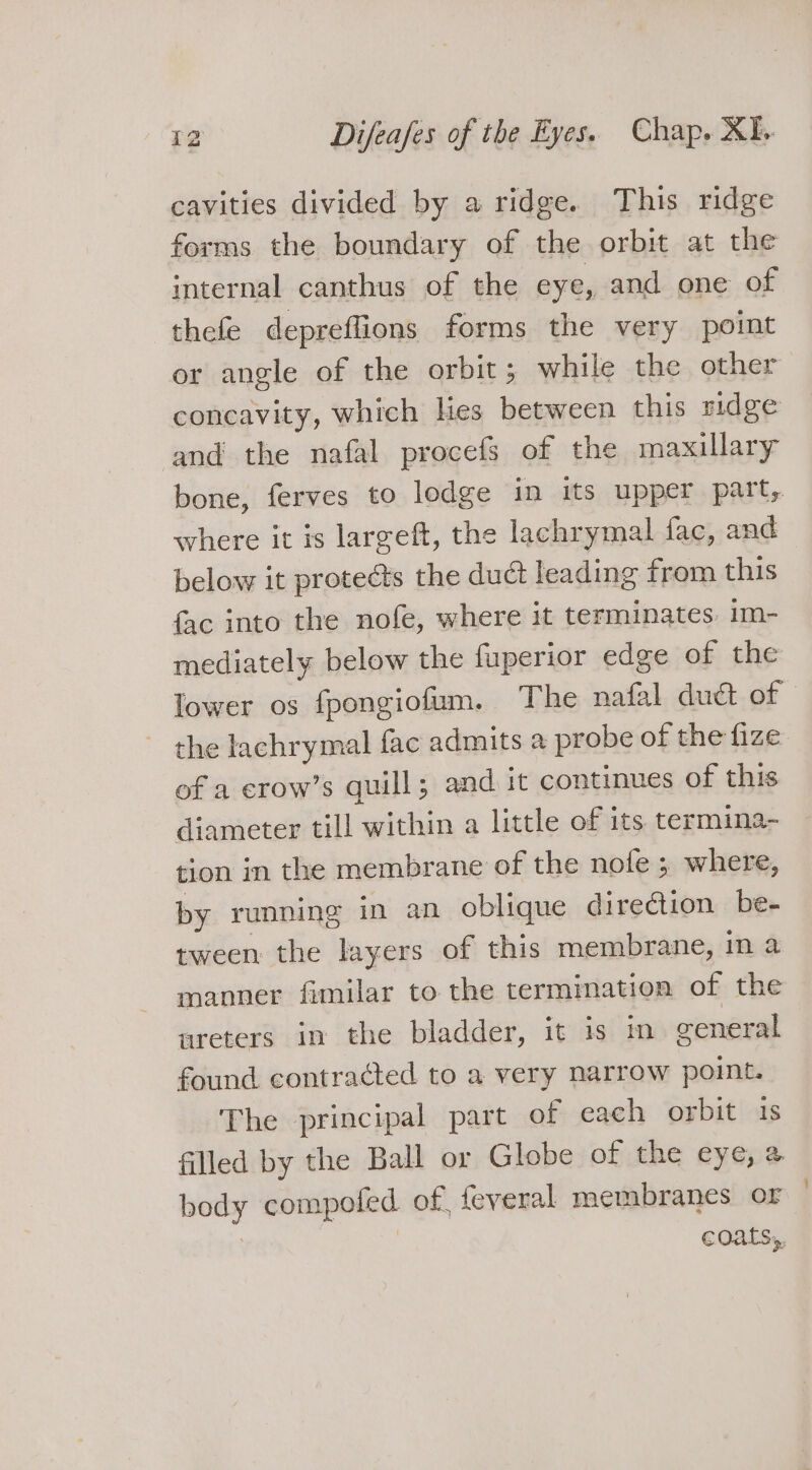 cavities divided by a ridge. This ridge forms the boundary of the orbit at the internal canthus of the eye, and one of thefe depreflions forms the very point or angle of the orbit; while the other concavity, which lies between this ridge and the nafal procefs of the maxillary bone, ferves to lodge in its upper part, where it is largeft, the lachrymal fac, and below it protects the duct leading from this {fac into the nofe, where it terminates. im- mediately below the fuperior edge of the lower os fpongiofum. The nafal duct of - the lachrymal fac admits a probe of the fize of a erow’s quill; and it continues of this diameter till within a little of its termina- tion in the membrane of the nofe ; where, by running in an oblique direction be- tween the layers of this membrane, in a manner fimilar to the termination of the areters in the bladder, it is in general found contracted to a very narrow point. The principal part of cach orbit 18 filled by the Ball or Globe of the eye, a body compoted of feveral membranes or coats,,
