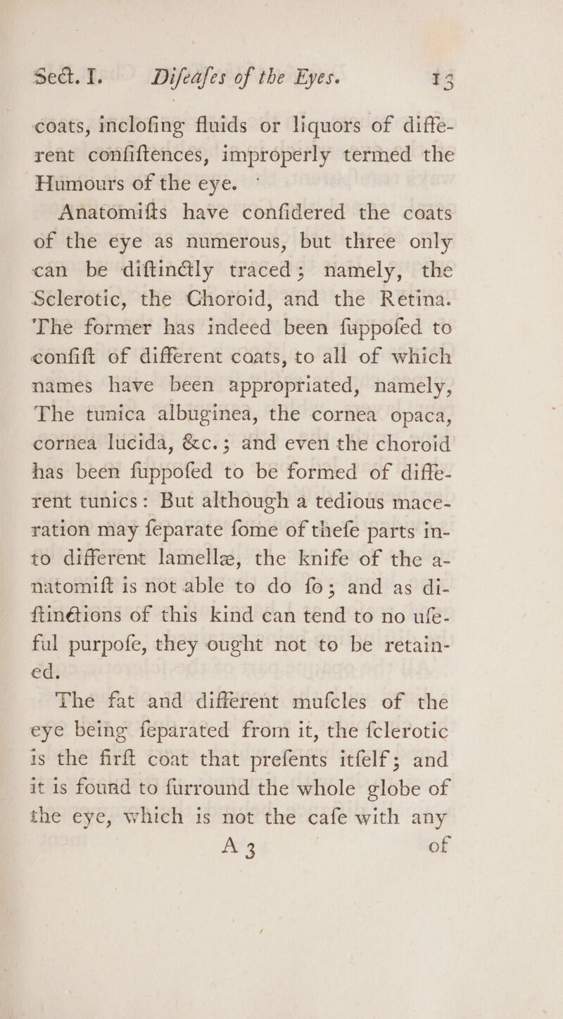 coats, inclofing fluids or liquors of diffe- rent confiftences, improperly termed the Humours of the eye. Anatomifts have confidered the coats of the eye as numerous, but three only can be diftin@ly traced; namely, the Sclerotic, the Choroid, and the Retina. The former has indeed been fuppofed to confift of different coats, to all of which names have been appropriated, namely, The tunica albuginea, the cornea opaca, cornea lucida, &amp;c.; and even the choroid has been fuppofed to be formed of diffe- rent tunics: But although a tedious mace- ration may feparate fome of thefe parts in- to different lamelle, the knife of the a- natomift is not able to do fo; and as di- ftinétions of this kind can tend to no ufe- ful purpofe, they ought not to be retain- ed. The fat and different mufcles of the eye being feparated from it, the fclerotic is the firft coat that prefents itfelf; and it 1s found to furround the whole globe of the eye, which is not the cafe with any A3 of