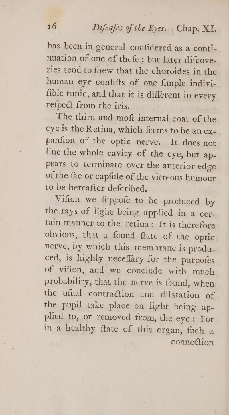 has been in general confidered as a conti- nuation of one of thefe ; but later difcove- ries tend to fhew that the choroides in the human. eye confifts of one fimple indivi- fible tunic, and that it is different in every re{pect from the iris. The third and moft internal coat of the eye is the Retina, which feems to be an ex-. panfion of the optic nerve. It does not line the whole cavity of the eye, but ap- pears to terminate over the anterior edge of the fac or capfule of the vitreous humour to be hereafter defcribed. | Vifion we fuppofe to be produced by the rays of light being applied in a cer- tain manner to the retina: It is therefore obvious, that a found ftate of the optic nerve, by which this membrane is produ- ced, is highly neceflary for the purpofes of vifion, and we conclude with much probability, that the nerve is found, when the ufual contraGion and dilatation of the pupil take place on light being ap- plied to, or removed from, the eye: For in a healthy fate of this organ, fuch a | connection