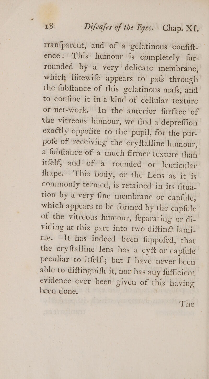 tranfparent, and of a gelatinous confift- _ ence: This humour is completely fur- rounded by a very delicate membrane, which likewife appears to pafs through the fubftance of this gelatinous mafs, and to confine it ina kind of cellular texture or net-work. In the anterior furface of the vitreous humour, we find a depreffion exactly oppofite to the pupil, for the pur- pote of receiving the cryftalline humour, a fubfiance of a much firmer texture than itfelf, and of a rounded or lenticular fhape. This body, or the Lens as it js commonly termed, is retained in its Gtna- tion by a very fine membrane or capfule, which appears to be formed by the capfule of the vitreous humour, feparating or di- viding at this part into two diftin@ lami- ni. It has indeed been fuppofed, that the cryftalline lens has a cyft or capfule peculiar to itfelf; but I have never been able to diftinguith it, nor has any fufficient evidence ever been given of this haying been done. | |