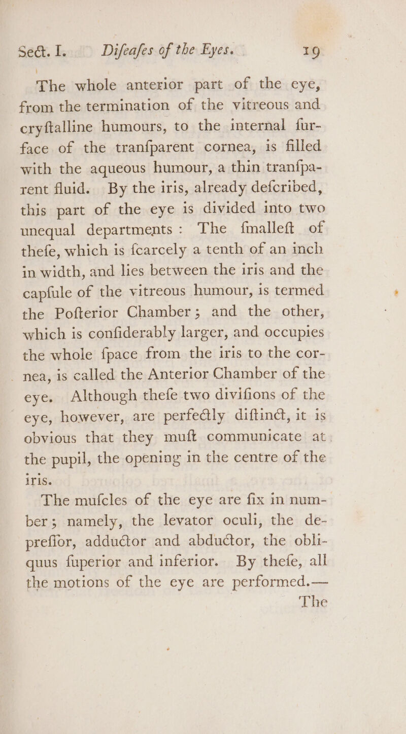 The whole anterior part of the eye, from the termination of the vitreous and cryftalline humours, to the internal fur- face of the tranfparent cornea, is filled with the aqueous humour, a thin tranfpa- rent fluid. By the iris, already defcribed, this part of the eye is divided into two unequal departments: The fmalleft of thefe, which is fcarcely a tenth of an inch in width, and lies between the iris and the capfule of the vitreous humour, is termed the Pofterior Chamber; and the other, which is confiderably larger, and occupies the whole fpace from the iris to the cor- nea, is called the Anterior Chamber of the eye. Although thefe two divifions of the eye, however, are perfectly diftinct, it is obvious that they muft communicate at. the pupil, the opening in the centre of the iris. The mufcles of the eye are fix in num- ber; namely, the levator oculi, the de- prefior, adductor and abductor, the obli- quus fuperior and inferior. By thefe, all the motions of the eye are performed.—