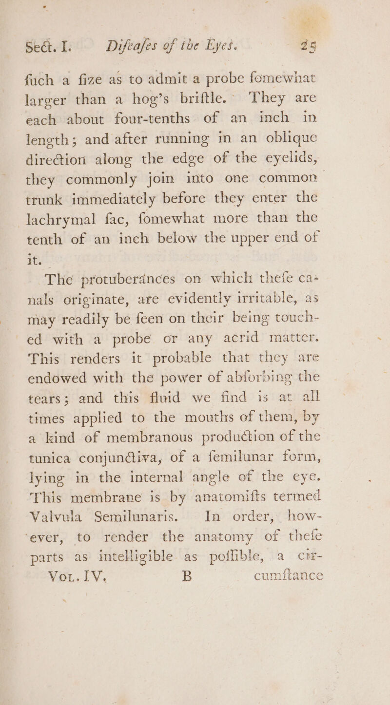 ‘ Sect. I. Difeafes of the Eyes. 25 fuch a fize as to admit a probe fomewhat larger than a hog’s briftle. They are each about four-tenths of an inch im leneth; and after running in an oblique direGtion alone the edge of the eyelids, they commonly join into one common trunk immediately before they enter the lachrymal fac, fomewhat more than the tenth of an inch below the upper end of ps 3 The protuberdnces on which thetfe ca- nals originate, are evidently irritable, as may readily be feen on their being touch- ed with a probe or any acrid matter. This renders it probable that they are endowed with the power of abforbing the tears; and this fluid we find is at all times applied to the mouths of them, by a kind of membranous production of the tunica conjunctiva, of a femilunar form, Jying in the internal angle of the eye. This membrane is by anatomifts termed Valvula Semilunaris. In order, how- ‘ever, to render the anatomy of thefe parts as intelligible as poflible, a c#- ¥ou.lV. B cumitance