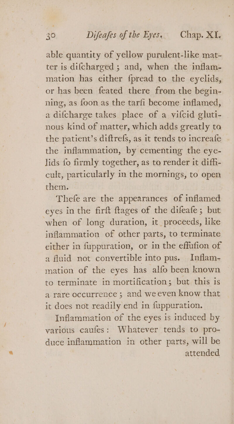 able quantity of yellow purulent-like mat- ter is difcharged ; and, when the inflam- mation has either f{pread to the eyelids, or has been feated there from the begin- ning, as foon as the tarfi become inflamed, a difcharge takes place of a vifcid eluti- nous kind of matter, which adds greatly ta the patient’s diftrefs, as it tends to increafe the inflammation, by cementing the eye- lids fo firmly together, as to render it difh- cult, particularly in the mornings, to open them. | Thefe are the appearances of inflamed eyes in the firft ftages of the difeafe; but when of long duration, it proceeds, like inflammation of other parts, to terminate either in fuppuration, or in the effufion of a fluid not convertible into pus. Inflam- mation of the eyes has alfo been known to terminate in mortification; but this is a rare occurrence ; and we even know that it does not readily end in fuppuration. Inflammation of the eyes is induced by various caufes: Whatever tends to pro- duce inflammation in other parts, will be | | attended.