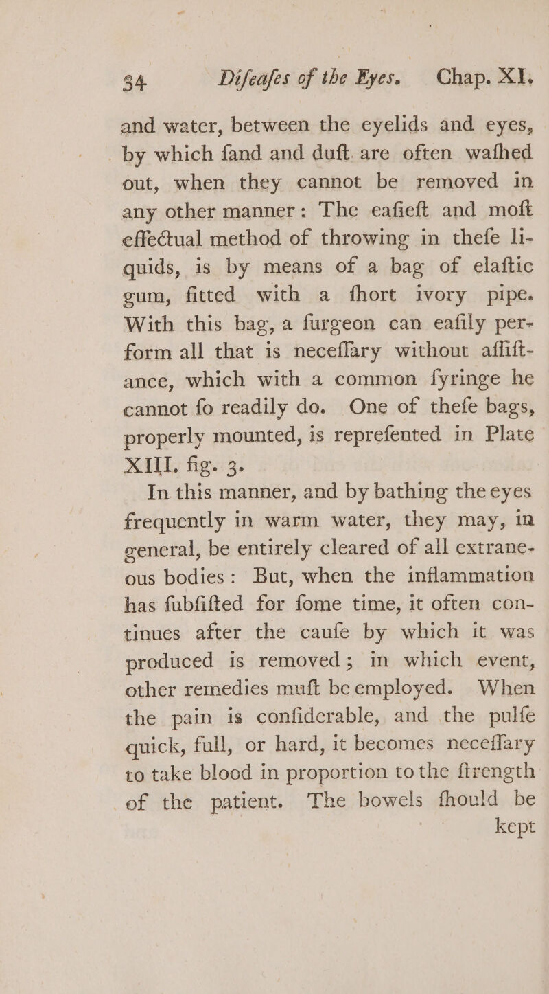 and water, between the eyelids and eyes, _ by which fand and duft. are often wafhed out, when they cannot be removed in any other manner: The eafieft and moft effectual method of throwing in thefe li- quids, is by means of a bag of elaftic gum, fitted with a fhort ivory pipe. With this bag, a furgeon can eafily per- form all that is neceflary without affift- ance, which with a common fyringe he cannot fo readily do. One of thefe bags, properly mounted, is reprefented in Plate XIII. fig. 3. 3 In this manner, and by bathing the eyes frequently in warm water, they may, i ceneral, be entirely cleared of all extrane- ous bodies: But, when the inflammation has fubfifted for fome time, it often con- tinues after the caufe by which it was produced is removed; in which event, other remedies muft beemployed. When the pain is confiderable, and the pulfe quick, full, or hard, it becomes neceflary to take blood in proportion to the ftrength of the patient. The bowels fhould be | kept