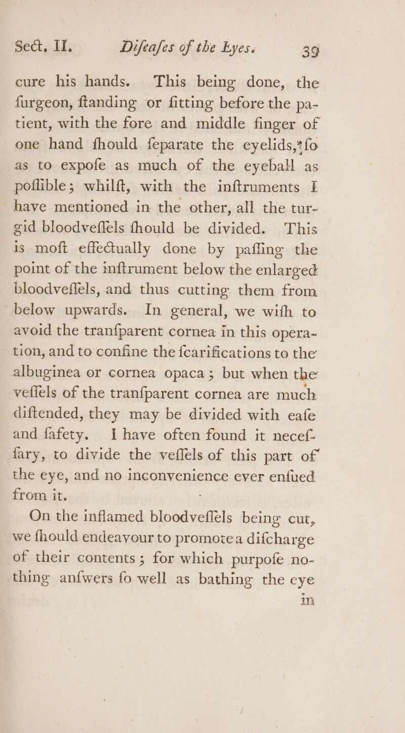 cure his hands. This being done, the furgeon, ftanding or fitting before the pa- tient, with the fore and middle finger of one hand fhould feparate the eyelids,*fo as to expofe as much of the eyeball as poflible; whilft, with the inftruments I have mentioned in the other, all the tur- gid bloodveffels fhould be divided. This is moft effectually done by paffing the point of the nftrument below the enlarged bloodveflels, and thus cutting them from below upwards. In general, we with to avoid the tranfparent cornea in this opera- - tion, and to confine the {carifications to the albuginea or cornea opaca; but when the veffels of the tranfparent cornea are much diftended, they may be divided with eafe and fafety. Ihave often found it necef- fary, to divide the veffels of this part of the eye, and no inconvenience ever enfued from it. On the inflamed bloodveflels being cut, we fhould endeavour to promotea difcharge of their contents; for which purpofe no- thing anf{wers fo well as bathing the eye m