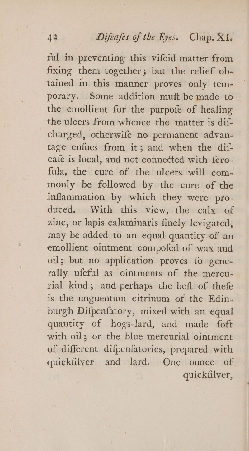 ful in preventing this vifcid matter from fixing them together; but the relief ob- tained in this manner proves only tem- porary. Some addition muft be made to the emollient for the purpofe of healing the ulcers from whence the matter is dif- charged, otherwife no permanent advan- tage enfues from it; and when the dif- eafe is local, and not connected with fcro- fula, the cure of the ulcers will com- monly be followed by the cure of the inflammation by which they were pro- duced. With this view, the calx of — zinc, or lapis calaminaris finely levigated, may be added to an equal quantity of an emollient ointment compofed of wax and oil; but no application proves fo gene- rally ufeful as ointments of the mercu- rial kind; and perhaps the beit of thefe is the unguentum citrinum of the Edin- burgh Difpenfatory, mixed with an equal quantity of hogs-lard, and made foft with oil; or the blue mercurial ointment of different difpenfatories, prepared with quickfilver and lard. One ounce of quickfilver,