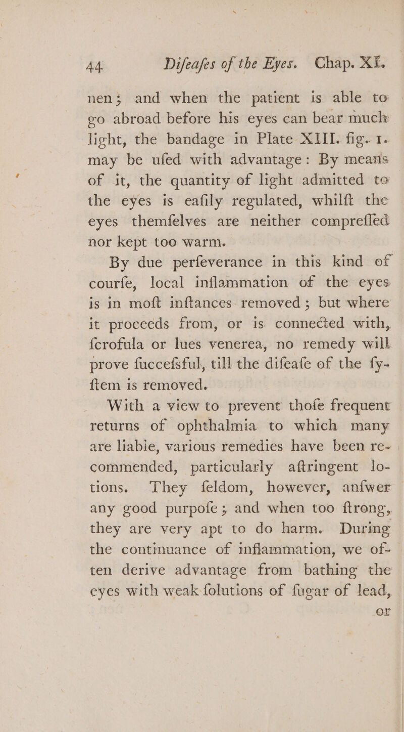 nen; and when the patient is able to eo abroad before his eyes can bear much light, the bandage in Plate XIII. fig. 1. may be ufed with advantage: By means of it, the quantity of light admitted to the eyes is eafily regulated, whilft the eyes themfelves are neither comprefled nor kept too warm. By due perfeverance in this kind of courfe, local inflammation of the eyes is in moft inftances. removed ; but where it proceeds from, or is connected with, {crofula or lues venerea, no remedy will prove fuccefsful, till the difeafe of the fy- ftem is removed. With a view to prevent thofe frequent returns of ophthalmia to which many are liabie, various remedies have been re- | commended, particularly aftringent lo- tions. They feldom, however, an{wer any good purpofe ; and when too ftrong, they are very apt to do harm. During the contimuance of mflammation, we of- ten derive advantage from bathing the eyes with weak folutions of fugar of lead, or