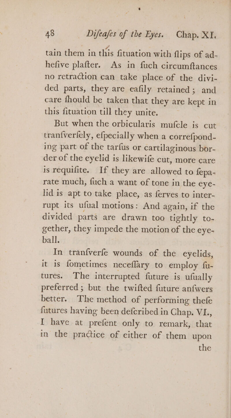 tain them in this fituation with flips of ad- hefive plafter. As in fuch circumftances no retraction can take place of the divi- ded parts, they are eafily retained; and care fhould be taken that they are kept in this fituation till they unite. But when the orbicularis mufcle is cut tran{verlely, efpecially when a correfpond- ing part of the tarfus or cartilaginous bor- der of the eyelid is likewife cut, more care is requifite. If they are allowed to fepa- rate much, fuch a want of tone in the eye- lid is apt to take place, as ferves to inter- rupt its ufual motions: And again, if the divided parts are drawn too tightly to- gether, they impede the motion of the eye- ball. In tranfverfe wounds of the eyelids, it 1s fometimes neceflary to employ fu- tures. The interrupted future is ufually preterred ; but the twifted future anfwers better. The method of performing thefe futures having been defcribed in Chap. VI., I have at prefent only to remark, that in the praGice of either of them upon the