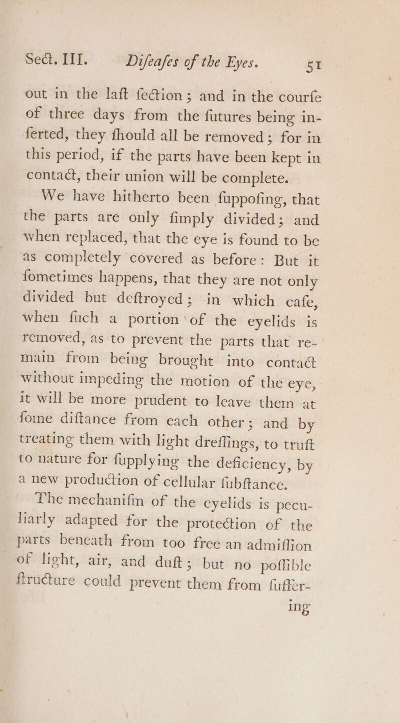 out in the laft feGion; and in the courfe of three days from the futures being in- ferted, they fhould all be removed; for in this period, if the parts have been kept in contact, their union will be complete. We have hitherto been fuppofing, that the parts are only fimply divided; and _ when replaced, that the eye is found to be fometimes happens, that they are not only divided but deftroyed; in which cafe, when fuch a portion ‘of the eyelids is removed, as to prevent the parts that re~_ main from being brought into contac without impeding the motion of the eye, it will be more prudent to leave them at fome diftance from each other; and by treating them with light dreflings, to truft to nature for fupplying the deficiency, by a new production of cellular fubftance. The mechanifm of the eyelids is pecu- liarly adapted for the protection of the parts beneath from too free an admiffion of light, air, and duft; but no poflible ftructure could prevent them from fuffer- ing