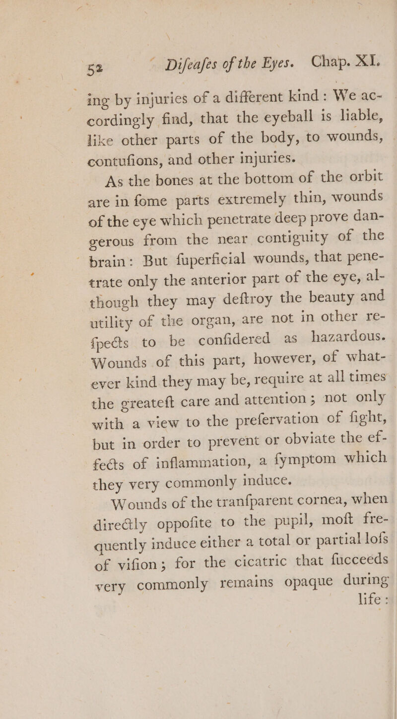 ing by injuries of a different kind: We ac- cordingly find, that the eyeball is liable, like other parts of the body, to wounds, contufions, and other injuries. As the bones at the bottom of the orbit are in fome parts extremely thin, wounds of the eye which penetrate deep prove dan- gerous from the near contiguity of the brain: But fuperficial wounds, that pene- trate only the anterior part of the eye, al- though they may deftroy the beauty and utility of the organ, are not in other re- fpects to be confidered as hazardous. Wounds of this part, however, of what- ever kind they may be, require at all times the greateft care and attention; not only — with a view to the prefervation of fieht, but in order to prevent or obviate the ef- feéts of inflammation, a fymptom which they very commonly induce. Wounds of the tranfparent cornea, when direGly oppofite to the pupil, moft fre- quently induce either a total or partial lofs of vifion; for the cicatric that fucceeds very commonly remains opaque during life: