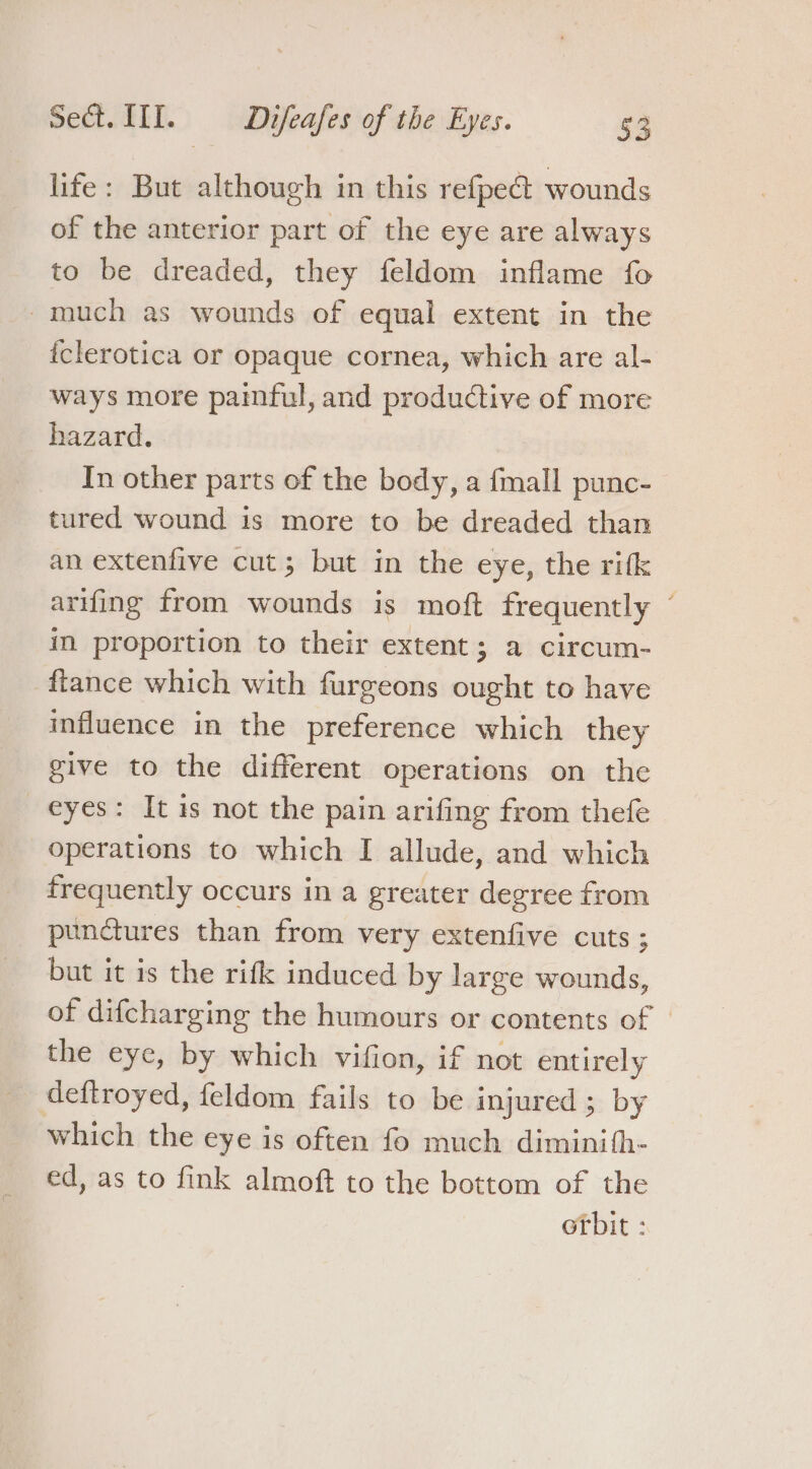 Fe life: But although in this refpe@ wounds of the anterior part of the eye are always to be dreaded, they feldom inflame fo much as wounds of equal extent in the iclerotica or opaque cornea, which are al- ways more paimful, and productive of more hazard. In other parts of the body, a {mall punc- tured wound is more to be dreaded than an extenfive cut; but in the eye, the rifk arifing from wounds is moft frequently ~ in proportion to their extent; a circum- fiance which with furgeons ought to have influence in the preference which they give to the different operations on the eyes: It is not the pain arifing from thefe operations to which I allude, and which frequently occurs in a greater degree from punctures than from very extenfive cuts ; but it is the rifk induced by large wounds, of difcharging the humours or contents of © the eye, by which vifion, if not entirely deftroyed, feldom fails to be injured ; by which the eye is often fo much diminith- ed, as to fink almoft to the bottom of the orbit :