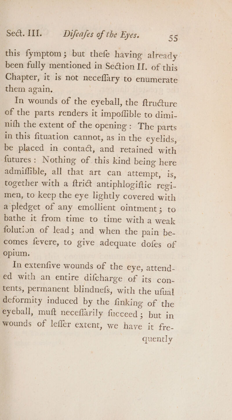 this fymptom; but thefe having already been fully mentioned in SeGtion II. of this Chapter, it is not neceflary to enumerate them again, In wounds of the eyeball, the ftrunG@ure of the parts renders it impoffible to dimi- nith the extent of the opening: The parts in this fituation cannot, as in the eyelids, be placed in contaé, and retained with futures: Nothing of. this kind being here admiffible, all that art can attempt, is, together with a ftrict antiphlogiftic regi- men, to keep the eye lightly covered with a pledget of any emollient ointment ; to bathe it from time to time with a weak folution of lead; and when the pain be- comes fevere, to give adequate dofes of opium. In extenfive wounds of the eye, attend- ed with an entire difcharge of its con- tents, permanent blindnefs, with the ufjal deformity induced by the finking of the eyeball, muft neceflarily fucceed ; but in wounds of leffer extent, we have it fre- quently