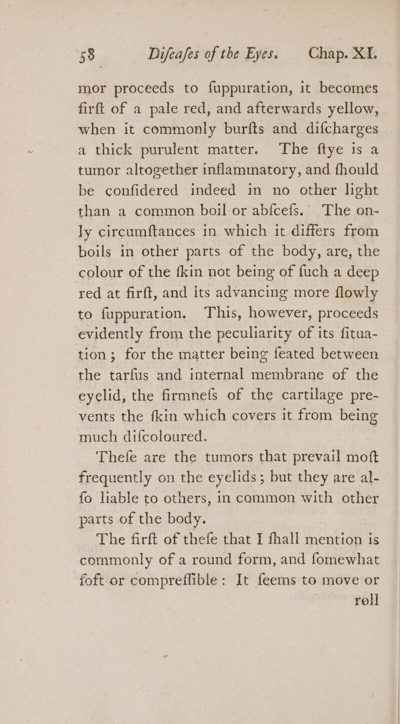 mor proceeds to fuppuration, it becomes firft of a pale red, and afterwards yellow, when it commonly burfts and difcharges a thick purulent matter. The ftye is a tumor altogether inflammatory, and fhould be confidered indeed in no other light than a common boil or abfcefs.. The on- ly circumftances in which it differs from boils in other parts of the body, are, the colour of the fkin not being of fuch a deep red at firft, and its advancing more flowly to fuppuration. This, however, proceeds evidently from the peculiarity of its fitua- tion; for the matter being feated between the tarfus and internal membrane of the eyelid, the firmnefs of the cartilage pre- vents the fkin which covers it from being much difcoloured. = Thefe are the tumors that prevail moft frequently on the eyelids ; but they are al- fo liable to others, in common with other parts of the body. The firft of thefe that I fhall mention is commonly of a round form, and fomewhat {oft or compreflible: It feems to move or roll