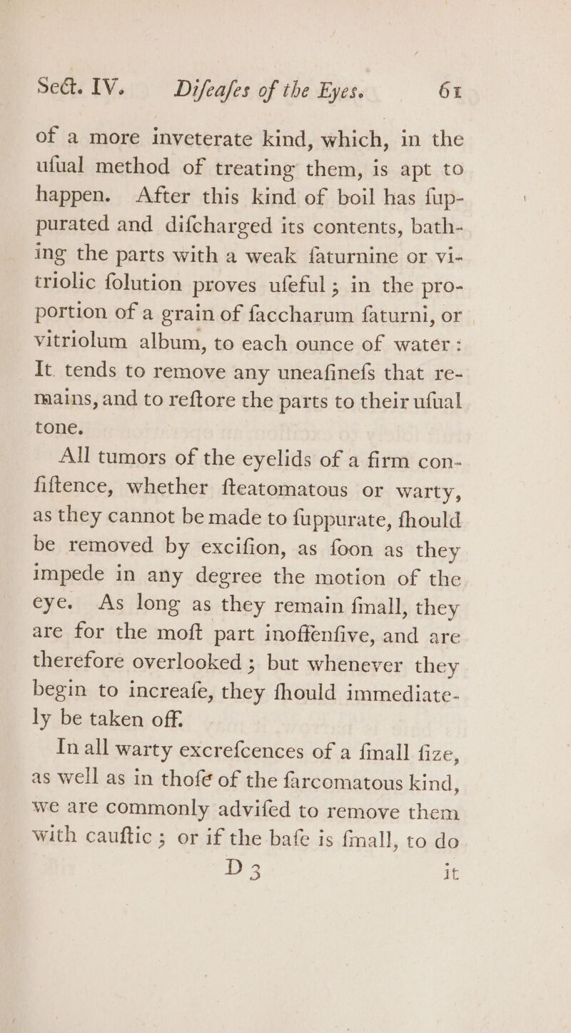 of a more inveterate kind, which, in the ufual method of treating them, is apt to happen. After this kind of boil has fup- purated and difcharged its contents, bath- ing the parts with a weak faturnine or vi- triolic folution proves ufeful ; in the pro- portion of a grain of faccharum faturni, or | vitriolum album, to each ounce of water : It. tends to remove any uneafinefs that re- mains, and to reftore the parts to their ufual tone. | All tumors of the eyelids of a firm con- fiftence, whether fteatomatous or warty, as they cannot be made to fuppurate, fhould be removed by excifion, as foon as they impede in any degree the motion of the eye. As long as they remain finall, they are for the moft part inoffenfive, and are therefore overlooked ; but whenever they begin to increafe, they fhould immediate- ly be taken off. In all warty excrefcences of a finall fize, as well as in thofe of the farcomatous kind, we are commonly advifed to remove them with cauftic ; or if the bafe is fmall, to do D 3 i