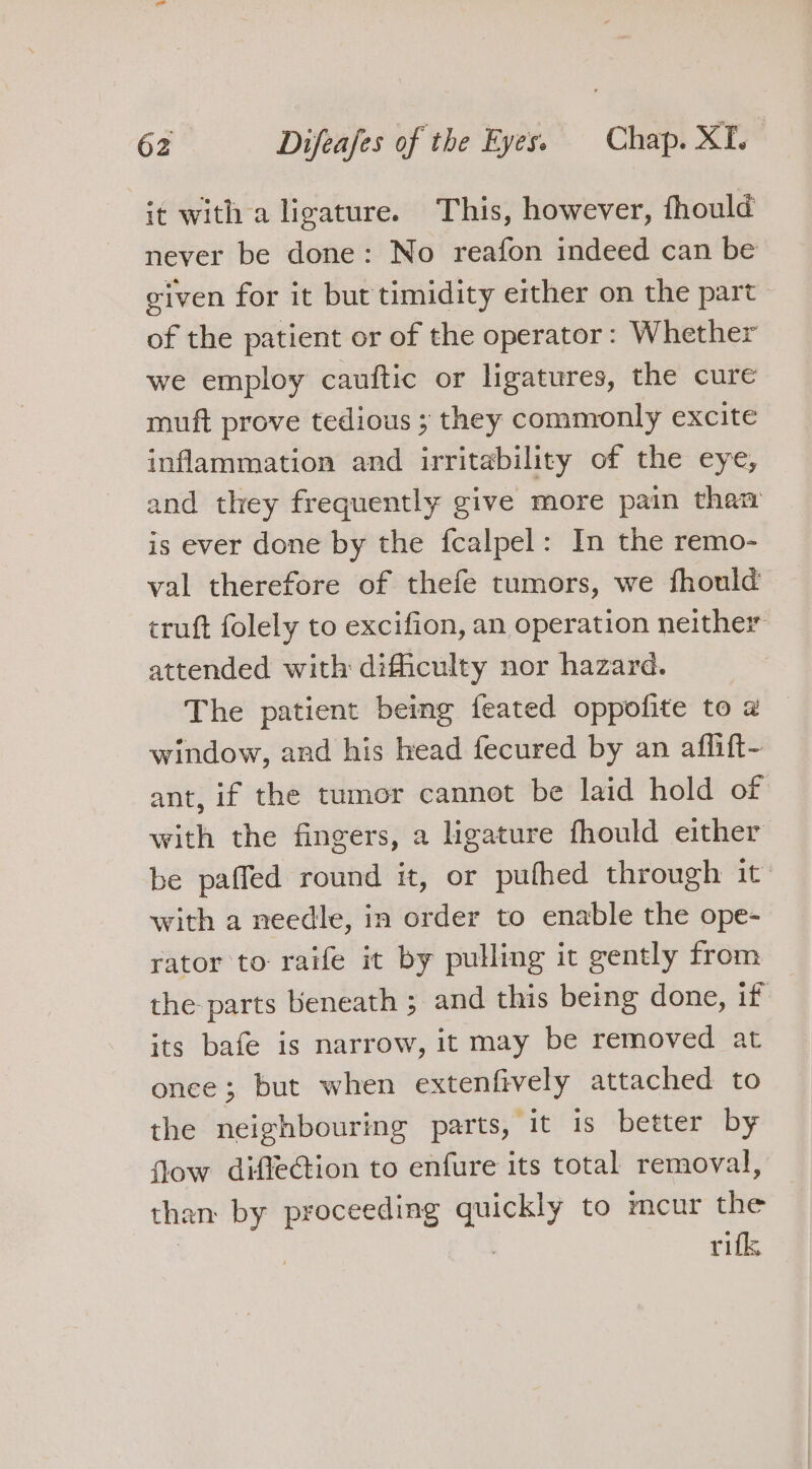 it with a ligature. This, however, fhould never be done: No reafon indeed can be viven for it but timidity ether on the part of the patient or of the operator: Whether we employ cauftic or ligatures, the cure muft prove tedious ; they commonly excite inflammation and irritability of the eye, and they frequently give more pain than is ever done by the fcalpel: In the remo- val therefore of thefe tumors, we fhould cruft folely to excifion, an operation neither attended with difficulty nor hazard. The patient being feated oppofite to @ window, and his head fecured by an afflift- ant, if the tumor cannot be laid hold of with the fingers, a ligature fhould either be paffed round it, or pufhed through it with a needle, in order to enable the ope- rator to raife it by pulling it gently from the parts beneath ; and this being done, if its bafe is narrow, it may be removed at once; but when extenfively attached to the neighbouring parts, it is better by flow diffection to enfure its total removal, than by proceeding quickly to mcur the | . rifk