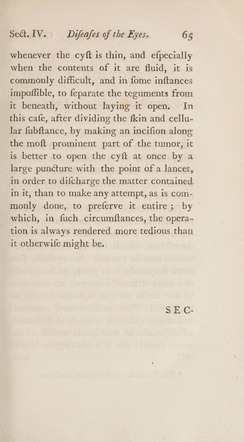 whenever the cyft is thin, and efpecially when the contents of it are fluid, it is commonly difficult, and in fome inftances impoflible, to feparate the teguments from it beneath, without laying it open. In this cafe, after dividing the fkin and cellu- lar fubftance, by making an incifion along the moft prominent part of the tumor, it is better to open the cyft at once by a large puncture with the point of a lancet, in order to difcharge the matter contained in it, than to make any attempt, as is com- monly done, to preferve it entire; by which, in fuch circumftances, the opera- tion is always rendered more tedious than it otherwife might be. SE C-