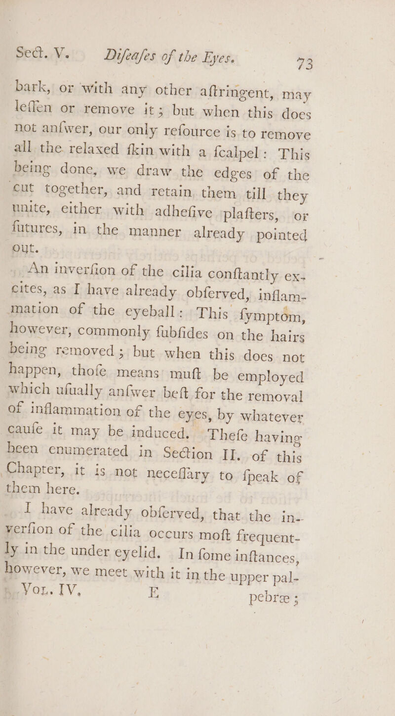 bark, or with any other aftringent, may leflen or remove it; but when this does not an{wer, our only refource is to remove all the. relaxed fkin with a {calpel: This being done, we draw the edges of the cut together, and retain, them till they unite, either with adhefive plafters, or futures, in the manner already pointed Batt: An inverfion of the cilia confiantly ex- cites, as I have already obferved, inflam- mation of the eyeball: This fymptom, however, commonly fubfides on the hairs being removed; but when this does not happen, thofe. means mutt be employed which ufually anfwer beft for the removal of inflammation of the eyes, by whatever caule it may be induced. Thefe having been enumerated in Se@ion II. of this Chapter, it is not neceflary to {peak of them here. | I have already obferved, that. the in. verfion of the cilia occurs mot frequent- ly in the under eyelid. In fome inftances, however, we meet with it in the upper pal- VOL. TV, Ei pebre ;