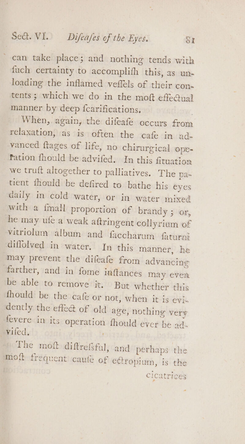 can take place; and nothing tends with fuch certainty to accomplifh this, as un- loading the inflamed veffels of their con« tents; which we do in the moft effeGual manner by deep {carifications. When,. again, the: difeafE occurs from relaxation, as is often the cafe in ad vanced ftages of life, no chirurgical ope- fation fhould be advifed. In this fituation we truft altogether to palliatives.. The pa-~ tient fhould be defired to bathe his eyes daily in cold water, or in water mixed with a imal proportion of brandy ; or, he may ufe a weak aftringent collyrium of vitriolum album and faccharum faturnl diflolved in water. In this manner, he may prevent the difeafe from advancing farther, and in fome inftances may ever be able to remove it. But whether this fhould be the cafe or not, when it is evi- dently the effeG of old age, nothing very fevere in its operation fhould ever he ad- _viled. Ho € moit diftre(sful, and perhaps the moft frequent caufe of ectrepium, is the