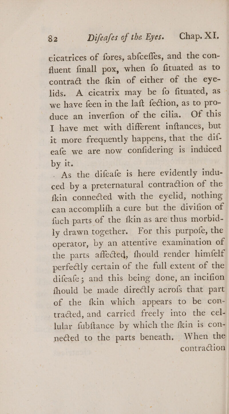 cicatrices of fores, abfceffes, and the con- fluent fmall pox, when fo fituated as to contra the fkin of either of the eye- lids. A cicatrix may be fo fituated, as — we have feen in the laft fection, as to pro- duce an inverfion of the cilia. Of this I have met with different inftances, but it more frequently happens, that the dif- eafe we are now confidering is induced by it. _ As the difeafe is here evidently mdu- ced by a preternatural contraction of the {kin conneéted with the eyelid, nothing can accomplifh a cure but the divifion of fach parts of the fkin as are thus morbid- ly drawn together. For this purpofe, the operator, by an attentive examination of the parts affected, fhould render himfelf perfeétly certain of the full extent of the difeafe; and this being done, an incifion fhould be made directly acrofs that part of the fkin which appears to be con- tracted, and carried freely into the cel- lular fubffance by which the fkin 1s con- nected to the parts beneath, When the contraction