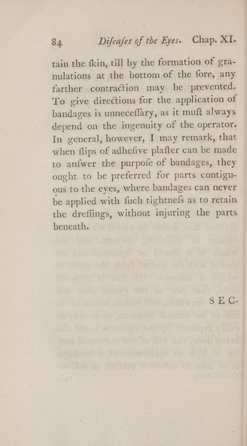 tain the fkin, till by the formation of gra- nulations at the bottom of the fore, any farther contraction may be prevented. To give directions for the application of bandages is unneceflary, as it muft always depend on the ingenuity of the operator. In general, however, I may remark, that when flips of adhefive plafter can be made to anfwer the purpole of bandages, they — ought to be preferred for parts contigu- ous to the eyes, where bandages can never be applied with fuch tightnefs as to retain the dreflings, without injuring the parts beneath.